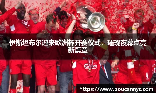 伊斯坦布尔迎来欧洲杯开赛仪式，璀璨夜幕点亮新篇章